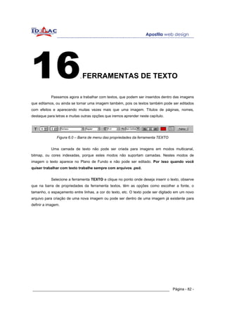 16                           .   FERRAMENTAS DE TEXTO

           Passamos agora a trabalhar com textos, que podem ser inseridos dentro das imagens
que editamos, ou ainda se tornar uma imagem também, pois os textos também pode ser editados
com efeitos e aparecendo muitas vezes mais que uma imagem. Títulos de páginas, nomes,
destaque para letras e muitas outras opções que iremos aprender neste capítulo.




               Figura 6.0 – Barra de menu das propriedades da ferramenta TEXTO


           Uma camada de texto não pode ser criada para imagens em modos multicanal,
bitmap, ou cores indexadas, porque estes modos não suportam camadas. Nestes modos de
imagem o texto aparece no Plano de Fundo e não pode ser editado. Por isso quando você
quiser trabalhar com texto trabalhe sempre com arquivos .psd.


           Selecione a ferramenta TEXTO e clique no ponto onde deseja inserir o texto, observe
que na barra de propriedades da ferramenta textos, têm as opções como escolher a fonte, o
tamanho, o espaçamento entre linhas, a cor do texto, etc. O texto pode ser digitado em um novo
arquivo para criação de uma nova imagem ou pode ser dentro de uma imagem já existente para
definir a imagem.




______________________________________________________________ Página - 82 -
 