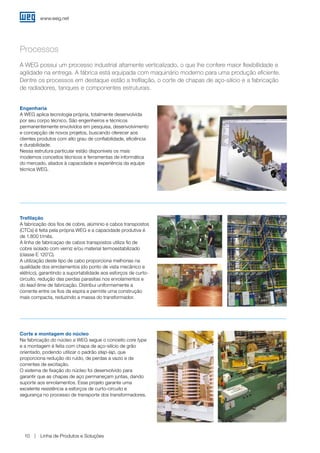 www.weg.net
Linha de Produtos e Soluções10
Processos
Engenharia
A WEG aplica tecnologia própria, totalmente desenvolvida
por seu corpo técnico. São engenheiros e técnicos
permanentemente envolvidos em pesquisa, desenvolvimento
e concepção de novos projetos, buscando oferecer aos
clientes produtos com alto grau de confiabilidade, eficiência
e durabilidade.
Nessa estrutura particular estão disponíveis os mais
modernos conceitos técnicos e ferramentas de informática
do mercado, aliados à capacidade e experiência da equipe
técnica WEG.
A WEG possui um processo industrial altamente verticalizado, o que lhe confere maior flexibillidade e
agilidade na entrega. A fábrica está equipada com maquinário moderno para uma produção eficiente.
Dentre os processos em destaque estão a trefilação, o corte de chapas de aço-silício e a fabricação
de radiadores, tanques e componentes estruturais.
Trefilação
A fabricação dos fios de cobre, alúminio e cabos transpostos
(CTCs) é feita pela própria WEG e a capacidade produtiva é
de 1.800 t/mês.
A linha de fabricaçao de cabos transpostos utiliza fio de
cobre isolado com verniz e/ou material termoestabilizado
(classe E 120ºC).
A utilização deste tipo de cabo proporciona melhorias na
qualidade dos enrolamentos (do ponto de vista mecânico e
elétrico), garantindo a suportabilidade aos esforços de curto-
circuito, redução das perdas parasitas nos enrolamentos e
do lead-time de fabricação. Distribui uniformemente a
corrente entre os fios da espira e permite uma construção
mais compacta, reduzindo a massa do transformador.
Corte e montagem do núcleo
Na fabricação do núcleo a WEG segue o conceito core type
e a montagem é feita com chapa de aço-silício de grão
orientado, podendo utilizar o padrão step-lap, que
proporciona redução do ruído, de perdas a vazio e de
correntes de excitação.
O sistema de fixação do núcleo foi desenvolvido para
garantir que as chapas de aço permaneçam juntas, dando
suporte aos enrolamentos. Esse projeto garante uma
excelente resistência a esforços de curto-circuito e
segurança no processo de transporte dos transformadores.
 