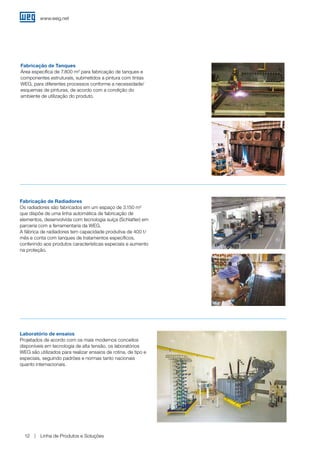 www.weg.net
Linha de Produtos e Soluções12
Laboratório de ensaios
Projetados de acordo com os mais modernos conceitos
disponíveis em tecnologia de alta tensão, os laboratórios
WEG são utilizados para realizar ensaios de rotina, de tipo e
especiais, seguindo padrões e normas tanto nacionais
quanto internacionais.
Fabricação de Tanques
Área específica de 7.800 m² para fabricação de tanques e
componentes estruturais, submetidos a pintura com tintas
WEG, para diferentes processos conforme a necessidade/
esquemas de pinturas, de acordo com a condição do
ambiente de utilização do produto.
Fabricação de Radiadores
Os radiadores são fabricados em um espaço de 3.150 m2
que dispõe de uma linha automática de fabricação de
elementos, desenvolvida com tecnologia suíça (Schlatter) em
parceria com a ferramentaria da WEG.
A fábrica de radiadores tem capacidade produtiva de 400 t/
mês e conta com tanques de tratamentos específicos,
conferindo aos produtos características especiais e aumento
na proteção.
 