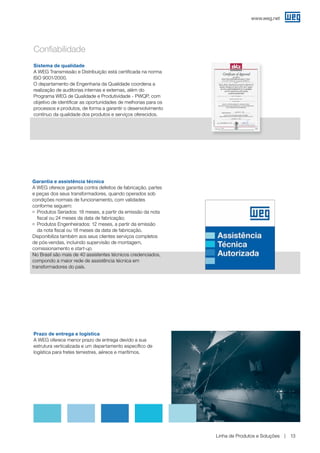 www.weg.net
Linha de Produtos e Soluções 13
Sistema de qualidade
A WEG Transmissão e Distribuição está certificada na norma
ISO 9001/2000.
O departamento de Engenharia da Qualidade coordena a
realização de auditorias internas e externas, além do
Programa WEG de Qualidade e Produtividade - PWQP, com
objetivo de identificar as oportunidades de melhorias para os
processos e produtos, de forma a garantir o desenvolvimento
contínuo da qualidade dos produtos e serviços oferecidos.
Prazo de entrega e logística
A WEG oferece menor prazo de entrega devido a sua
estrutura verticalizada e um departamento específico de
logística para fretes terrestres, aéreos e marítimos.
Garantia e assistência técnica
A WEG oferece garantia contra defeitos de fabricação, partes
e peças dos seus transformadores, quando operados sob
condições normais de funcionamento, com validades
conforme seguem:
g	Produtos Seriados: 18 meses, a partir da emissão da nota
fiscal ou 24 meses da data de fabricação;
g	Produtos Engenheirados: 12 meses, a partir da emissão
da nota fiscal ou 18 meses da data de fabricação.
Disponibiliza também aos seus clientes serviços completos
de pós-vendas, incluindo supervisão de montagem,
comissionamento e start-up.
No Brasil são mais de 40 assistentes técnicos credenciados,
compondo a maior rede de assistência técnica em
transformadores do país.
Confiabilidade
 