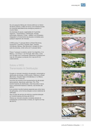 www.weg.net
Linha de Produtos e Soluções 3
Blumenau - SC - Brasil
Hortolândia - SP - Brasil
Gravataí - RS - Brasil
Huehuetoca - México
Itajaí - SC - Brasil
De uma pequena fábrica de motores elétricos no interior
de Santa Catarina, a WEG se tornou uma indústria focada
em soluções eletroeletrônicas sinérgicas presente no
mundo inteiro.
As empresas do grupo, organizadas em 5 grandes
negócios – Transmissão &	 Distribuição, Energia,
Automação, Motores e Tintas – refletem uma verdadeira
integração no fornecimento de soluções completas para
qualquer segmento de mercado.
A WEG possui 11 parques fabris no Brasil: Blumenau,
Guaramirim, Guarulhos, Gravataí, Itajaí, Joaçaba,
Hortolândia, Manaus, São Bernardo e Jaraguá do Sul –
sede da empresa, onde conta com 2 parques fabris.
Possui 7 parques no exterior, sendo 3 na Argentina, 2 no
México, 1 na China e 1 em Portugal. Além disso, conta
com 20 filiais nos 5 continentes, garantindo a presença em
mais de 100 países e contando com mais de 20 mil
colaboradores.
Sobre a WEG
Transmissão & Distribuição
Focada no mercado industrial e de geração, transmissão e
distribuição de energia, a WEG possui 4 fábricas no Brasil
(Blumenau, Gravataí, Itajaí e Hortolândia) e 2 no México
(Huehuetoca e Tizayuca).
Sua linha de produtos inclui equipamentos de alta tensão
(secionadores, disjuntores, pára-raios, TCs, TPs),
transformadores de distribuição, meia força (óleo e seco),
força, autotransformadores e reatores, nas tensões até
550 kV.
Inclui também transformadores especiais para vários tipos
de aplicações, como fornos (indução e arco) e sistemas de
retificação.
Atua na área de serviços de reforma e repotencialização
em transformadores de força até 550 kV.
Oferece ao mercado soluções completas através de
subestações convencionais e móveis, em regime turn-key
até 550 kV.
Tizayuca - México
 
