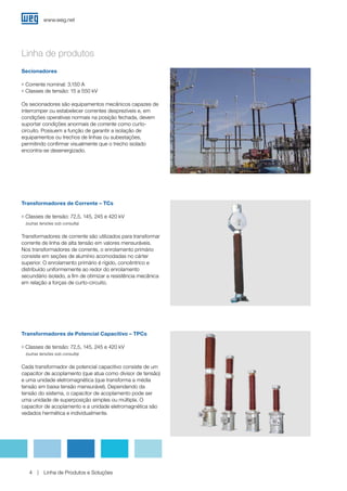 www.weg.net
Linha de Produtos e Soluções4
Linha de produtos
Transformadores de Corrente – TCs
g Classes de tensão: 72,5, 145, 245 e 420 kV
(outras tensões sob consulta)
Transformadores de corrente são utilizados para transformar
corrente de linha de alta tensão em valores mensuráveis.
Nos transformadores de corrente, o enrolamento primário
consiste em seções de alumínio acomodadas no cárter
superior. O enrolamento primário é rígido, concêntrico e
distribuído uniformemente ao redor do enrolamento
secundário isolado, a fim de otimizar a resistência mecânica
em relação a forças de curto-circuito.
Transformadores de Potencial Capacitivo – TPCs
g Classes de tensão: 72,5, 145, 245 e 420 kV
(outras tensões sob consulta)
Cada transformador de potencial capacitivo consiste de um
capacitor de acoplamento (que atua como divisor de tensão)
e uma unidade eletromagnética (que transforma a média
tensão em baixa tensão mensurável). Dependendo da
tensão do sistema, o capacitor de acoplamento pode ser
uma unidade de superposição simples ou múltipla. O
capacitor de acoplamento e a unidade eletromagnética são
vedados hermética e individualmente.
Secionadores
g Corrente nominal: 3.150 A
g Classes de tensão: 15 a 550 kV
Os secionadores são equipamentos mecânicos capazes de
interromper ou estabelecer correntes desprezíveis e, em
condições operativas normais na posição fechada, devem
suportar condições anormais de corrente como curto-
circuito. Possuem a função de garantir a isolação de
equipamentos ou trechos de linhas ou subestações,
permitindo confirmar visualmente que o trecho isolado
encontra-se desenergizado.
 