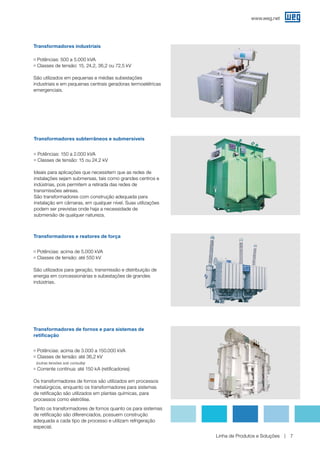 www.weg.net
Linha de Produtos e Soluções 7
Transformadores subterrâneos e submersíveis
g Potências: 150 a 2.000 kVA
g Classes de tensão: 15 ou 24,2 kV
Ideais para aplicações que necessitem que as redes de
instalações sejam submersas, tais como grandes centros e
indústrias, pois permitem a retirada das redes de
transmissões aéreas.
São transformadores com construção adequada para
instalação em câmaras, em qualquer nível. Suas utilizações
podem ser previstas onde haja a necessidade de
submersão de qualquer natureza.
Transformadores industriais
g Potências: 500 a 5.000 kVA
g Classes de tensão: 15, 24,2, 36,2 ou 72,5 kV
São utilizados em pequenas e médias subestações
industriais e em pequenas centrais geradoras termoelétricas
emergenciais.
Transformadores e reatores de força
g Potências: acima de 5.000 kVA
g Classes de tensão: até 550 kV
São utilizados para geração, transmissão e distribuição de
energia em concessionárias e subestações de grandes
indústrias.
Transformadores de fornos e para sistemas de
retificação
g Potências: acima de 3.000 a 150.000 kVA
g Classes de tensão: até 36,2 kV
(outras tensões sob consulta)
g Corrente contínua: até 150 kA (retificadores)
Os transformadores de fornos são utilizados em processos
metalúrgicos, enquanto os transformadores para sistemas
de retificação são utilizados em plantas químicas, para
processos como eletrólise.
Tanto os transformadores de fornos quanto os para sistemas
de retificação são diferenciados, possuem construção
adequada a cada tipo de processo e utilizam refrigeração
especial.
 