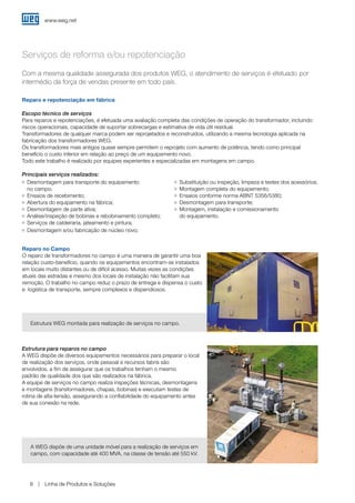 www.weg.net
Linha de Produtos e Soluções8
Com a mesma qualidade assegurada dos produtos WEG, o atendimento de serviços é efetuado por
intermédio da força de vendas presente em todo país.
O reparo de transformadores no campo é uma maneira de garantir uma boa
relação custo-benefício, quando os equipamentos encontram-se instalados
em locais muito distantes ou de difícil acesso. Muitas vezes as condições
atuais das estradas e mesmo dos locais de instalação não facilitam sua
remoção. O trabalho no campo reduz o prazo de entrega e dispensa o custo
e logística de transporte, sempre complexos e dispendiosos.
A WEG dispõe de uma unidade móvel para a realização de serviços em
campo, com capacidade até 400 MVA, na classe de tensão até 550 kV.
Estrutura WEG montada para realização de serviços no campo.
Escopo técnico de serviços
Para reparos e repotenciações, é efetuada uma avaliação completa das condições de operação do transformador, incluindo
riscos operacionais, capacidade de suportar sobrecargas e estimativa de vida útil residual.
Transformadores de qualquer marca podem ser reprojetados e reconstruídos, utilizando a mesma tecnologia aplicada na
fabricação dos transformadores WEG.
Os transformadores mais antigos quase sempre permitem o reprojeto com aumento de potência, tendo como principal
benefício o custo inferior em relação ao preço de um equipamento novo.
Todo este trabalho é realizado por equipes experientes e especializadas em montagens em campo.
Estrutura para reparos no campo
A WEG dispõe de diversos equipamentos necessários para preparar o local
de realização dos serviços, onde pessoal e recursos fabris são
envolvidos, a fim de assegurar que os trabalhos tenham o mesmo
padrão de qualidade dos que são realizados na fábrica.
A equipe de serviços no campo realiza inspeções técnicas, desmontagens
e montagens (transformadores, chapas, bobinas) e executam testes de
rotina de alta-tensão, assegurando a confiabilidade do equipamento antes
de sua conexão na rede.
Serviços de reforma e/ou repotenciação
Reparo e repotenciação em fábrica
Reparo no Campo
Principais serviços realizados:
g	 Desmontagem para transporte do equipamento
	 no campo;
g	 Ensaios de recebimento;
g	 Abertura do equipamento na fábrica;
g	 Desmontagem de parte ativa;
g	 Análise/inspeção de bobinas e rebobinamento completo;
g	 Serviços de caldeiraria, jateamento e pintura;
g	 Desmontagem e/ou fabricação de núcleo novo;
g	 Substituição ou inspeção, limpeza e testes dos acessórios;
g	 Montagem completa do equipamento;
g	 Ensaios conforme norma ABNT 5356/5380;
g	 Desmontagem para transporte;
g	 Montagem, instalação e comissionamento
	 do equipamento.
 