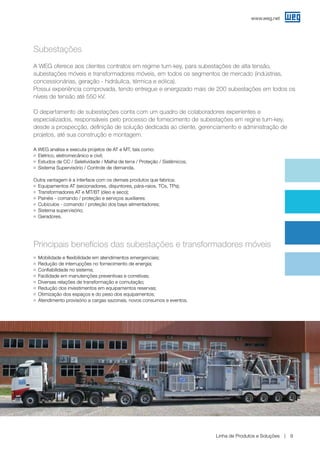 www.weg.net
Linha de Produtos e Soluções 9
A WEG oferece aos clientes contratos em regime turn-key, para subestações de alta tensão,
subestações móveis e transformadores móveis, em todos os segmentos de mercado (indústrias,
concessionárias, geração - hidráulica, térmica e eólica).
Possui experiência comprovada, tendo entregue e energizado mais de 200 subestações em todos os
níveis de tensão até 550 kV.
O departamento de subestações conta com um quadro de colaboradores experientes e
especializados, responsáveis pelo processo de fornecimento de subestações em regine turn-key,
desde a prospecção, definição de solução dedicada ao cliente, gerenciamento e administração de
projetos, até sua construção e montagem.
A WEG analisa e executa projetos de AT e MT, tais como:
g	 Elétrico, eletromecânico e civil;
g	 Estudos de CC / Seletividade / Malha de terra / Proteção / Sistêmicos;
g	 Sistema Supervisório / Controle de demanda.
Outra vantagem é a interface com os demais produtos que fabrica:
g	 Equipamentos AT (secionadores, disjuntores, pára-raios, TCs, TPs);
g	 Transformadores AT e MT/BT (óleo e seco);
g	 Painéis - comando / proteção e serviços auxiliares;
g	 Cubículos - comando / proteção dos bays alimentadores;
g	 Sistema supervisório;
g	 Geradores.
Principais benefícios das subestações e transformadores móveis
g	 Mobilidade e flexibilidade em atendimentos emergenciais;
g	 Redução de interrupções no fornecimento de energia;
g	 Confiabilidade no sistema;
g	 Facilidade em manutenções preventivas e corretivas;
g	 Diversas relações de transformação e comutação;
g	 Redução dos investimentos em equipamentos reservas;
g	 Otimização dos espaços e do peso dos equipamentos;
g	 Atendimento provisório a cargas sazonais, novos consumos e eventos.
Subestações
 