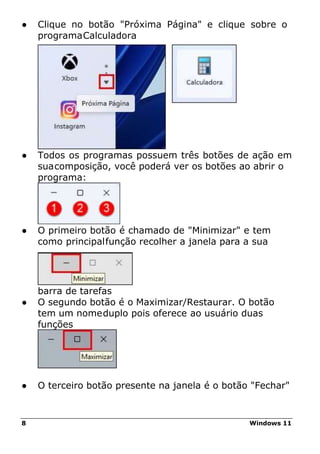8 Windows 11
● Clique no botão "Próxima Página" e clique sobre o
programaCalculadora
● Todos os programas possuem três botões de ação em
suacomposição, você poderá ver os botões ao abrir o
programa:
● O primeiro botão é chamado de "Minimizar" e tem
como principalfunção recolher a janela para a sua
barra de tarefas
● O segundo botão é o Maximizar/Restaurar. O botão
tem um nomeduplo pois oferece ao usuário duas
funções
● O terceiro botão presente na janela é o botão "Fechar"
 