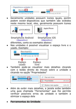 ● Geralmente unidades possuem ícones iguais, porém
podem existir dispositivos que também são exibidos
neste mesmo local, eles, geralmente possuem ícones
diferentes, como os exemplos abaixo:
● Nas unidades é possível visualizar o espaço livre e o
usado. Exemplo:
● Também pode-se visualizar mais detalhes clicando
com o botão direito do mouse sobre a unidade e
clicando na opção “Propriedades”
● Além de exibir mais detalhes, a janela exibe também
uma guia chamada “Ferramentas” que lhe permite
verificar possíveis erros da unidade e também a
otimizar o espaço dela
● Ferramentas da Unidade
 