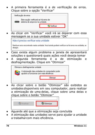 78 Windows 11
● A primeira ferramenta é a de verificação de erros.
Clique sobre a opção "Verificar"
● Ao clicar em "Verificar" você irá se deparar com essa
mensagem se a sua unidade estiver "OK"
● Caso exista algum problema a janela de apresentará
soluções e questionará quais ações você deseja tomar
● A segunda ferramenta é a de otimização e
desfragmentação. Clique em "Otimizar"
● Ao clicar sobre o botão “Otimizar” são exibidos as
unidades disponíveis em seu computador, para realizar
a otimização de uma delas, clique sobre uma delas e
clique sobre o botão “Otimizar”
● Aguarde até que a otimização seja concluída
● A otimização das unidades serve para ajudar a unidade
a trabalharcom mais eficiência.
 