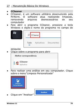 Windows 11 79
27 - Manutenção Básica Do Windows
● CCleaner
● CCleaner, é um software utilitário desenvolvido pela
Piriform. O software atua realizando limpezas,
removendo arquivos desnecessários de seu
computador
● Para abrir o programa CCleaner, pressione a tecla
Windows e digite o nome do programa no campo de
pesquisa
● Clique sobre o programa para abrir
● Para realizar uma análise em seu computador. Clique
sobre o menu"Limpeza Personalizada”
● Clique em “Analisar”
 
