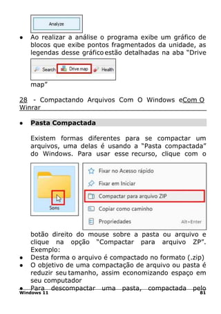 Windows 11 81
● Ao realizar a análise o programa exibe um gráfico de
blocos que exibe pontos fragmentados da unidade, as
legendas desse gráfico estão detalhadas na aba “Drive
map”
28 - Compactando Arquivos Com O Windows eCom O
Winrar
● Pasta Compactada
Existem formas diferentes para se compactar um
arquivos, uma delas é usando a “Pasta compactada”
do Windows. Para usar esse recurso, clique com o
botão direito do mouse sobre a pasta ou arquivo e
clique na opção “Compactar para arquivo ZP”.
Exemplo:
● Desta forma o arquivo é compactado no formato (.zip)
● O objetivo de uma compactação de arquivo ou pasta é
reduzir seu tamanho, assim economizando espaço em
seu computador
● Para descompactar uma pasta, compactada pelo
 