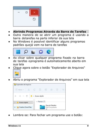 Windows 11 9
● Abrindo Programas Através da Barra de Tarefas
● Outra maneira de se abrir um programa é usando a
barra detarefas na parte inferior da sua tela
● No Windows é possível identificar alguns programas
padrões quejá vem na barra de tarefas
● Ao clicar sobre qualquer programa fixado na barra
de tarefas oprograma é automaticamente aberto em
sua tela
● Clique agora sobre o botão "Explorador de Arquivos"
● Abriu o programa “Explorador de Arquivos” em sua tela
● Lembre-se: Para fechar um programa use o botão:
 