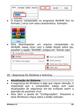 Windows 11 83
● O arquivo compactado no programa WinRAR fica no
formato (.rar)e com essa característica. Exemplo:
● Para descompactar um arquivo compactado no
WinRAR, basta clicar com o botão direito sobre ele,
escolher a opção “WinRAR” eclique em “Extrair aqui”
29 - Segurança Do Windows e Antivírus
● Atualização do Sistema
● A segurança do Windows é algo que requer atenção, é
importante que o computador esteja com suas
atualizações de segurança em dia evitando assim a
aparição de possíveis vírus
● Para abrir a janela de “Configurações”. Pressione a
tecla Windowse clique sobre o botão indicado:
 