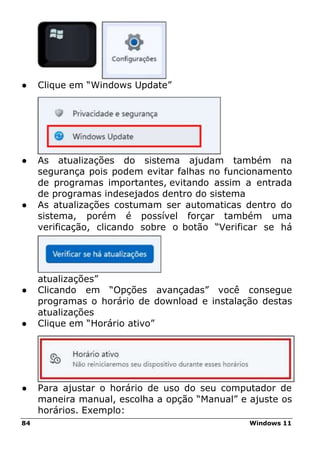 84 Windows 11
● Clique em “Windows Update”
● As atualizações do sistema ajudam também na
segurança pois podem evitar falhas no funcionamento
de programas importantes, evitando assim a entrada
de programas indesejados dentro do sistema
● As atualizações costumam ser automaticas dentro do
sistema, porém é possível forçar também uma
verificação, clicando sobre o botão “Verificar se há
atualizações”
● Clicando em “Opções avançadas” você consegue
programas o horário de download e instalação destas
atualizações
● Clique em “Horário ativo”
● Para ajustar o horário de uso do seu computador de
maneira manual, escolha a opção “Manual” e ajuste os
horários. Exemplo:
 