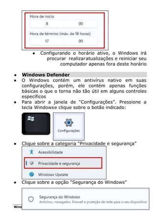 Windows 11 85
● Configurando o horário ativo, o Windows irá
procurar realizaratualizações e reiniciar seu
computador apenas fora deste horário
● Windows Defender
● O Windows contém um antivírus nativo em suas
configurações, porém, ele contém apenas funções
básicas o que o torna não tão útil em alguns controles
específicos
● Para abrir a janela de “Configurações”. Pressione a
tecla Windowse clique sobre o botão indicado:
● Clique sobre a categoria “Privacidade e segurança”
● Clique sobre a opção “Segurança do Windows”
 