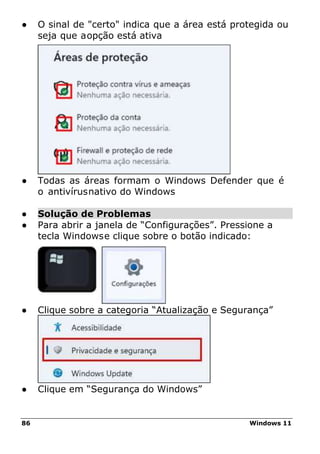 86 Windows 11
● O sinal de "certo" indica que a área está protegida ou
seja que aopção está ativa
● Todas as áreas formam o Windows Defender que é
o antivírusnativo do Windows
● Solução de Problemas
● Para abrir a janela de “Configurações”. Pressione a
tecla Windowse clique sobre o botão indicado:
● Clique sobre a categoria “Atualização e Segurança”
● Clique em “Segurança do Windows”
 