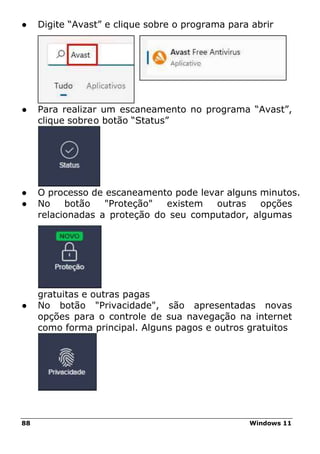 88 Windows 11
● Digite “Avast” e clique sobre o programa para abrir
● Para realizar um escaneamento no programa “Avast”,
clique sobreo botão “Status”
● O processo de escaneamento pode levar alguns minutos.
● No botão "Proteção" existem outras opções
relacionadas a proteção do seu computador, algumas
gratuitas e outras pagas
● No botão "Privacidade", são apresentadas novas
opções para o controle de sua navegação na internet
como forma principal. Alguns pagos e outros gratuitos
 