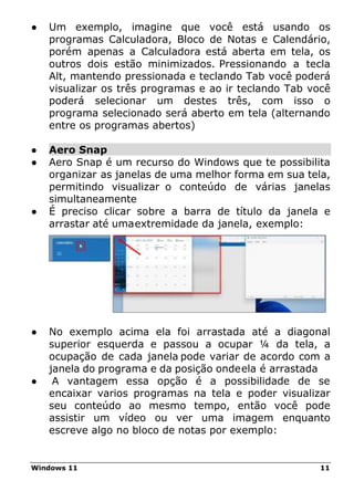 Windows 11 11
● Um exemplo, imagine que você está usando os
programas Calculadora, Bloco de Notas e Calendário,
porém apenas a Calculadora está aberta em tela, os
outros dois estão minimizados. Pressionando a tecla
Alt, mantendo pressionada e teclando Tab você poderá
visualizar os três programas e ao ir teclando Tab você
poderá selecionar um destes três, com isso o
programa selecionado será aberto em tela (alternando
entre os programas abertos)
● Aero Snap
● Aero Snap é um recurso do Windows que te possibilita
organizar as janelas de uma melhor forma em sua tela,
permitindo visualizar o conteúdo de várias janelas
simultaneamente
● É preciso clicar sobre a barra de título da janela e
arrastar até umaextremidade da janela, exemplo:
● No exemplo acima ela foi arrastada até a diagonal
superior esquerda e passou a ocupar ¼ da tela, a
ocupação de cada janela pode variar de acordo com a
janela do programa e da posição ondeela é arrastada
● A vantagem essa opção é a possibilidade de se
encaixar varios programas na tela e poder visualizar
seu conteúdo ao mesmo tempo, então você pode
assistir um vídeo ou ver uma imagem enquanto
escreve algo no bloco de notas por exemplo:
 