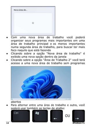 14 Windows 11
● Com uma nova área de trabalho você poderá
organizar seus programas mais importantes em uma
área de trabalho principal e os menos importantes
numa segunda área de trabalho, para buscar ter mais
foco naquilo que está fazendo
● Clicando sobre a opção "Nova área de trabalho" é
exibido uma nova opção dentro da janela
● Clicando sobre a opção "Área de Trabalho 2" você terá
acesso a uma nova área de trabalho sem programas
abertos
● Para alternar entre uma área de trabalho e outra, você
poderá usar também as teclas de atalho:
 