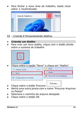 Windows 11 15
● Para fechar a nova área de trabalho, basta clicar
sobre o localindicado:
03 - Criando E Personalizando Atalhos
● Criando um Atalho
● Para criar um novo atalho, clique com o botão direito
sobre a suaárea de trabalho
● Clique sobre a opção “Novo” e clique em “Atalho”
● Clique sobre o botão Procurar
● Abrirá uma outra janela com o nome "Procurar Arquivos
ou Pastas"
● Selecione o caminho do arquivo desejado
● Clique sobre o botão OK
 