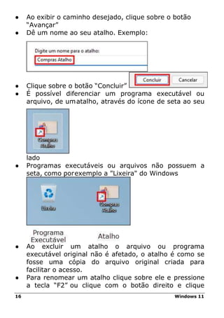 16 Windows 11
● Ao exibir o caminho desejado, clique sobre o botão
“Avançar”
● Dê um nome ao seu atalho. Exemplo:
● Clique sobre o botão “Concluir”
● É possível diferenciar um programa executável ou
arquivo, de umatalho, através do ícone de seta ao seu
lado
● Programas executáveis ou arquivos não possuem a
seta, como porexemplo a "Lixeira" do Windows
● Ao excluir um atalho o arquivo ou programa
executável original não é afetado, o atalho é como se
fosse uma cópia do arquivo original criada para
facilitar o acesso.
● Para renomear um atalho clique sobre ele e pressione
a tecla “F2” ou clique com o botão direito e clique
 