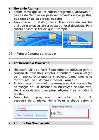 ● Conhecendo o Programa
● Abrindo Um Novo Arquivo
● Assim como quaisquer outros programas, arquivos ou
pastas do Windows é possível movê-los entre pastas,
ou sobre a tela da áreade trabalho
● Para mover um atalho, basta clicar sobre ele, manter
o clique e arrastar até a pasta ou local desejado. Para
concluir basta soltar oclique. Exemplo:
04 – Paint e Captura de Imagem
● Microsoft Paint ou Paint é um software utilizado para a
criação de desenhos simples e também para a edição
de imagens. O programa é incluso, como uma uma
ferramenta, no sistemaoperacional Windows
● Embora o programa não apresente muitas variedades
na criação de um desenho ou na edição de uma foto,
ele é considerado ideal para edições mais simples e
rápidas
● Para abrir o programa, clique sobre a barra de
pesquisa do Windows, digite Paint e clique sobre o
● Movendo Atalhos
 