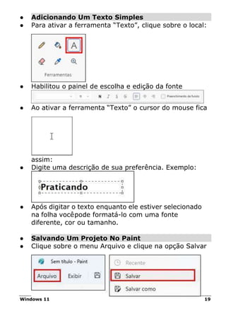 Windows 11 19
● Adicionando Um Texto Simples
● Para ativar a ferramenta “Texto”, clique sobre o local:
● Habilitou o painel de escolha e edição da fonte
● Ao ativar a ferramenta “Texto” o cursor do mouse fica
assim:
● Digite uma descrição de sua preferência. Exemplo:
● Após digitar o texto enquanto ele estiver selecionado
na folha vocêpode formatá-lo com uma fonte
diferente, cor ou tamanho.
● Salvando Um Projeto No Paint
● Clique sobre o menu Arquivo e clique na opção Salvar
 