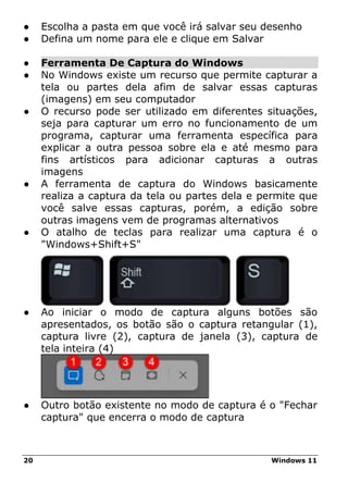 20 Windows 11
● Escolha a pasta em que você irá salvar seu desenho
● Defina um nome para ele e clique em Salvar
● Ferramenta De Captura do Windows
● No Windows existe um recurso que permite capturar a
tela ou partes dela afim de salvar essas capturas
(imagens) em seu computador
● O recurso pode ser utilizado em diferentes situações,
seja para capturar um erro no funcionamento de um
programa, capturar uma ferramenta específica para
explicar a outra pessoa sobre ela e até mesmo para
fins artísticos para adicionar capturas a outras
imagens
● A ferramenta de captura do Windows basicamente
realiza a captura da tela ou partes dela e permite que
você salve essas capturas, porém, a edição sobre
outras imagens vem de programas alternativos
● O atalho de teclas para realizar uma captura é o
"Windows+Shift+S"
● Ao iniciar o modo de captura alguns botões são
apresentados, os botão são o captura retangular (1),
captura livre (2), captura de janela (3), captura de
tela inteira (4)
● Outro botão existente no modo de captura é o "Fechar
captura" que encerra o modo de captura
 