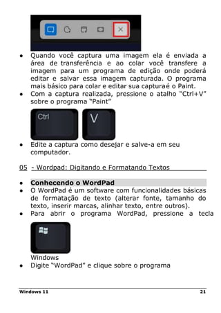 Windows 11 21
● Quando você captura uma imagem ela é enviada a
área de transferência e ao colar você transfere a
imagem para um programa de edição onde poderá
editar e salvar essa imagem capturada. O programa
mais básico para colar e editar sua capturaé o Paint.
● Com a captura realizada, pressione o atalho “Ctrl+V”
sobre o programa “Paint”
● Edite a captura como desejar e salve-a em seu
computador.
05 - Wordpad: Digitando e Formatando Textos
● Conhecendo o WordPad
● O WordPad é um software com funcionalidades básicas
de formatação de texto (alterar fonte, tamanho do
texto, inserir marcas, alinhar texto, entre outros).
● Para abrir o programa WordPad, pressione a tecla
Windows
● Digite “WordPad” e clique sobre o programa
 