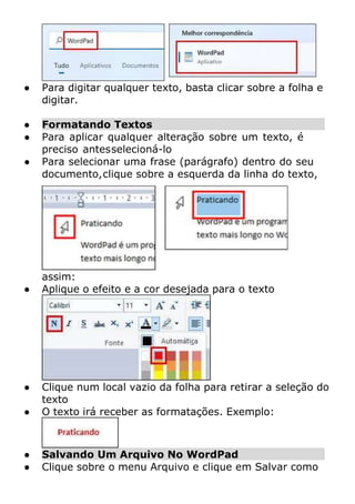 ● Para digitar qualquer texto, basta clicar sobre a folha e
digitar.
● Formatando Textos
● Para aplicar qualquer alteração sobre um texto, é
preciso antesselecioná-lo
● Para selecionar uma frase (parágrafo) dentro do seu
documento,clique sobre a esquerda da linha do texto,
assim:
● Aplique o efeito e a cor desejada para o texto
● Clique num local vazio da folha para retirar a seleção do
texto
● O texto irá receber as formatações. Exemplo:
● Salvando Um Arquivo No WordPad
● Clique sobre o menu Arquivo e clique em Salvar como
 
