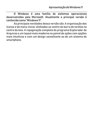 Apresentação do Windows 11
O Windows é uma família de sistemas operacionais
desenvolvidos pela Microsoft. Atualmente a principal versão é
conhecida como “Windows 11”.
As principais novidades dessa versão são: A organização dos
ícones e do menu iniciar alinhados ao centro da barra de tarefas no
centro da tela. A repaginação completa do programa Explorador de
Arquivos e um layout mais moderno no painel de ações com opções
mais intuitivas e com um design semelhante ao de um sistema de
smartphone.
 