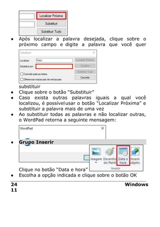 ● Após localizar a palavra desejada, clique sobre o
próximo campo e digite a palavra que você quer
substituir
● Clique sobre o botão “Substituir”
● Caso exista outras palavras iguais a qual você
localizou, é possívelusar o botão “Localizar Próxima” e
substituir a palavra mais de uma vez
● Ao substituir todas as palavras e não localizar outras,
o WordPad retorna a seguinte mensagem:
● Grupo Inserir
Clique no botão “Data e hora”
● Escolha a opção indicada e clique sobre o botão OK
24 Windows
11
 