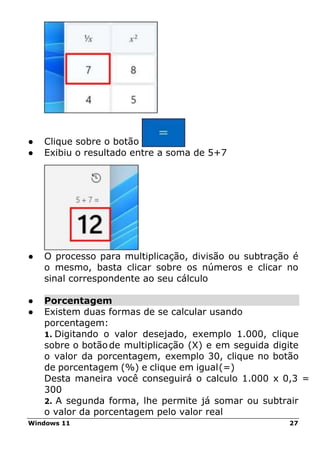 Windows 11 27
● Clique sobre o botão “=”
● Exibiu o resultado entre a soma de 5+7
● O processo para multiplicação, divisão ou subtração é
o mesmo, basta clicar sobre os números e clicar no
sinal correspondente ao seu cálculo
● Porcentagem
● Existem duas formas de se calcular usando
porcentagem:
1. Digitando o valor desejado, exemplo 1.000, clique
sobre o botãode multiplicação (X) e em seguida digite
o valor da porcentagem, exemplo 30, clique no botão
de porcentagem (%) e clique em igual(=)
Desta maneira você conseguirá o calculo 1.000 x 0,3 =
300
2. A segunda forma, lhe permite já somar ou subtrair
o valor da porcentagem pelo valor real
 