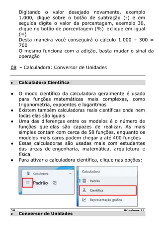28 Windows 11
● Calculadora Científica
● Conversor de Unidades
Digitando o valor desejado novamente, exemplo
1.000, clique sobre o botão de subtração (-) e em
seguida digite o valor da porcentagem, exemplo 30,
clique no botão de porcentagem (%) eclique em igual
(=)
Desta maneira você conseguirá o calculo 1.000 – 300 =
700
O mesmo funciona com a adição, basta mudar o sinal da
operação
08 – Calculadora: Conversor de Unidades
● O modo científico da calculadora geralmente é usado
para funções matemáticas mais complexas, como
trigonometria, expoentes e logaritmos
● Existem também calculadoras reais científicas onde nem
todas elas são iguais
● Uma das diferenças entre os modelos é o número de
funções que elas são capazes de realizar. As mais
simples contam com cerca de 58 funções, enquanto os
modelos mais caros podem chegar a até 400 funções
● Essas calculadoras são usadas mais com estudantes
das áreas de engenharia, matemática, arquitetura e
física
● Para ativar a calculadora científica, clique nas opções:
 