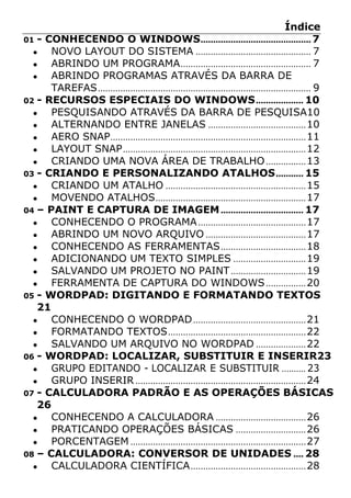 Índice
01 - CONHECENDO O WINDOWS............................................7
● NOVO LAYOUT DO SISTEMA .............................................. 7
● ABRINDO UM PROGRAMA.................................................... 7
● ABRINDO PROGRAMAS ATRAVÉS DA BARRA DE
TAREFAS..................................................................................... 9
02 - RECURSOS ESPECIAIS DO WINDOWS................... 10
● PESQUISANDO ATRAVÉS DA BARRA DE PESQUISA10
● ALTERNANDO ENTRE JANELAS .......................................10
● AERO SNAP..............................................................................11
● LAYOUT SNAP.........................................................................12
● CRIANDO UMA NOVA ÁREA DE TRABALHO................13
03 - CRIANDO E PERSONALIZANDO ATALHOS........... 15
● CRIANDO UM ATALHO ........................................................15
● MOVENDO ATALHOS............................................................17
04 – PAINT E CAPTURA DE IMAGEM................................. 17
● CONHECENDO O PROGRAMA...........................................17
● ABRINDO UM NOVO ARQUIVO ........................................17
● CONHECENDO AS FERRAMENTAS..................................18
● ADICIONANDO UM TEXTO SIMPLES .............................19
● SALVANDO UM PROJETO NO PAINT..............................19
● FERRAMENTA DE CAPTURA DO WINDOWS................20
05 - WORDPAD: DIGITANDO E FORMATANDO TEXTOS
21
● CONHECENDO O WORDPAD.............................................21
● FORMATANDO TEXTOS.......................................................22
● SALVANDO UM ARQUIVO NO WORDPAD ....................22
06 - WORDPAD: LOCALIZAR, SUBSTITUIR E INSERIR23
● GRUPO EDITANDO - LOCALIZAR E SUBSTITUIR .......... 23
● GRUPO INSERIR ....................................................................24
07 - CALCULADORA PADRÃO E AS OPERAÇÕES BÁSICAS
26
● CONHECENDO A CALCULADORA ....................................26
● PRATICANDO OPERAÇÕES BÁSICAS ............................26
● PORCENTAGEM ......................................................................27
08 – CALCULADORA: CONVERSOR DE UNIDADES .... 28
● CALCULADORA CIENTÍFICA..............................................28
 