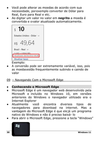 30 Windows 11
● Você pode alterar as moedas de acordo com sua
necessidade, porexemplo converter de Dólar para
Real, Euro para Real e etc.
● Ao digitar um valor no valor em negrito a moeda é
convertida e ovalor atualizado automaticamente.
Exemplo:
● A conversão pode ser extremamente variável, isso, pois
as moedasestão frequentemente subindo e caindo de
valor
09 – Navegando Com o Microsoft Edge
● Conhecendo o Microsoft Edge
● Microsoft Edge é um navegador web desenvolvido pela
Microsoft e incluído no Windows 10, em versões
anteriores do Windows o navegador utilizado era o
Internet Explorer
● Atualmente você encontra diversos tipos de
navegadores para download na internet. Mas a
vantagem do Microsoft Edge é que ele já um programa
nativo do Windows e não é preciso baixá- lo
● Para abrir o Microsoft Edge, pressione a tecla “Windows”
 
