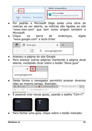 Windows 11 31
● Por padrão o Microsoft Edge exibe uma série de
notícias ao ser aberto, as notícias são ligadas ao site
"www.msn.com" que tem como origem também a
Microsoft
● Clique na barra de endereços, digite
"www.google.com" e tecle Enter
● Acessou a página do site Google
● Para acessar outras páginas mantendo a página atual
aberta, vocêpode clicar sobre o botão “Nova guia”
● Desta forma o navegador permitirá acessar diversos
sites ao mesmo tempo. Exemplo:
● É possível criar novas guias, usando o atalho “Ctrl+T”
● Para fechar uma guia, clique sobre o botão indicado:
 