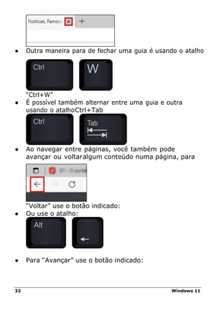 32 Windows 11
● Outra maneira para de fechar uma guia é usando o atalho
“Ctrl+W”
● É possível também alternar entre uma guia e outra
usando o atalhoCtrl+Tab
● Ao navegar entre páginas, você também pode
avançar ou voltaralgum conteúdo numa página, para
“Voltar” use o botão indicado:
● Ou use o atalho:
● Para “Avançar” use o botão indicado:
 
