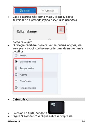 Windows 11 35
● Caso o alarme não tenha mais utilidade, basta
selecionar o alarmedesejado e excluí-lo usando o
botão "Excluir"
● O relógio também oferece várias outras opções, na
aula praticavocê conhecerá cada uma delas com mais
detalhes.
● Calendário
● Pressione a tecla Windows
● Digite "Calendário" e clique sobre o programa
 