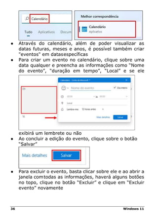 36 Windows 11
● Através do calendário, além de poder visualizar as
datas futuras, meses e anos, é possível também criar
"eventos" em datasespecíficas
● Para criar um evento no calendário, clique sobre uma
data qualquer e preencha as informações como “Nome
do evento”, “duração em tempo”, “Local” e se ele
exibirá um lembrete ou não
● Ao concluir a edição do evento, clique sobre o botão
“Salvar”
● Para excluir o evento, basta clicar sobre ele e ao abrir a
janela comtodas as informações, haverá alguns botões
no topo, clique no botão “Excluir” e clique em “Excluir
evento” novamente
 