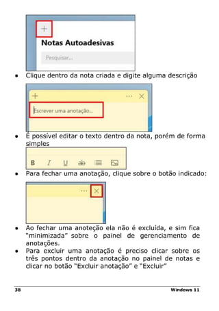38 Windows 11
● Clique dentro da nota criada e digite alguma descrição
● É possível editar o texto dentro da nota, porém de forma
simples
● Para fechar uma anotação, clique sobre o botão indicado:
● Ao fechar uma anoteção ela não é excluída, e sim fica
“minimizada” sobre o painel de gerenciamento de
anotações.
● Para excluir uma anotação é preciso clicar sobre os
três pontos dentro da anotação no painel de notas e
clicar no botão “Excluir anotação” e “Excluir”
 