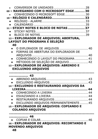 ● CONVERSOR DE UNIDADES .............................................28
09 – NAVEGANDO COM O MICROSOFT EDGE............... 30
● CONHECENDO O MICROSOFT EDGE.............................30
10 - RELÓGIO E CALENDÁRIO............................................... 33
● RELÓGIO - ALARME..............................................................33
● CALENDÁRIO ..........................................................................35
11 - STICKY NOTES E BLOCO DE NOTAS ........................ 37
● STICKY NOTES.......................................................................37
● BLOCO DE NOTAS.................................................................39
12 - EXPLORADOR DE ARQUIVOS: ABERTURA,
LAYOUT DO PROGRAMA E SELEÇÃO
40
● O EXPLORADOR DE ARQUIVOS........................................... 40
● FORMAS DE ABERTURA DO EXPLORADOR DE
ARQUIVOS ................................................................................40
● CONHECENDO O LAYOUT DO PROGRAMA ...................41
● MÉTODOS DE SELEÇÃO DE ARQUIVO ...........................42
13 - EXPLORADOR DE ARQUIVOS: ABRINDO E
EXCLUINDO ARQUIVOS
.....................................................................................
................... 43
● ABRINDO ARQUIVOS............................................................43
● EXCLUINDO ARQUIVOS.......................................................43
14 - EXCLUINDO E RESTAURANDO ARQUIVOS DA
LIXEIRA........................................................................................ 44
● CONHECENDO A LIXEIRA ...................................................44
● ESVAZIANDO A LIXEIRA .....................................................44
● RESTAURANDO ARQUIVOS ................................................44
● EXCLUINDO ARQUIVOS PERMANENTEMENTE ............45
15 - EXPLORADOR DE ARQUIVOS: COPIANDO E
COLANDO ARQUIVOS
.....................................................................................
................... 46
● COPIAR E COLAR....................................................................46
16 - EXPLORADOR DE ARQUIVOS: RECORTANDO E
MOVENDO ARQUIVOS
48
 