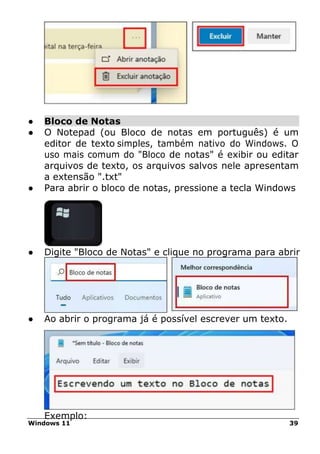 Windows 11 39
● Bloco de Notas
● O Notepad (ou Bloco de notas em português) é um
editor de texto simples, também nativo do Windows. O
uso mais comum do "Bloco de notas" é exibir ou editar
arquivos de texto, os arquivos salvos nele apresentam
a extensão ".txt"
● Para abrir o bloco de notas, pressione a tecla Windows
● Digite "Bloco de Notas" e clique no programa para abrir
● Ao abrir o programa já é possível escrever um texto.
Exemplo:
 