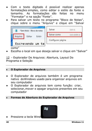 40 Windows 11
● O Explorador de Arquivos
● Formas de Abertura do Explorador de Arquivos
● Com o texto digitado é possível realizar apenas
formatações simples, como editar o estilo da fonte e
tamanho. As formatações são feitas no menu
“Formatar” e na opção “Fonte”.
● Para salvar um texto no programa “Bloco de Notas”,
clique sobre o menu “Arquivo” e clique em “Salvar
como”
● Escolha o local em que deseja salvar e clique em “Salvar”
12 - Explorador De Arquivos: Abertura, Layout Do
Programa e Seleção
● O Explorador de arquivos também é um programa
nativo doWindows usado para organizar arquivos em
seu computador
● O Explorador de arquivos tem como função: criar,
selecionar,mover e apagar arquivos presentes em seu
computador
● Pressione a tecla Windows
 