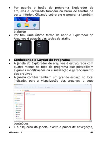 Windows 11 41
● Por padrão o botão do programa Explorador de
arquivos é localizado também na barra de tarefas na
parte inferior. Clicando sobre ele o programa também
é aberto
● Por fim, uma última forma de abrir o Explorador de
Arquivos é através das teclas de atalho:
● Conhecendo o Layout do Programa
● A janela do Explorador de arquivos é estruturada com
quatro menus no topo do programa que possibilitam
algumas modificações na visualização e gerenciamento
dos arquivos
● A janela contém também um grande espaço no local
indicado, para a visualização dos arquivos e seus
conteúdos
● E a esquerda da janela, existe o painel de navegação,
 
