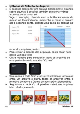 42 Windows 11
● Métodos de Seleção de Arquivo
● É possível selecionar um arquivo basicamente clicando
sobre ele,mas é possível também selecionar vários
arquivos de uma vez só
Veja o exemplo, clicando com o botão esquerdo do
mouse no local indicado, mantenha o clique e arraste
até o segundo ponto, criando uma caixa de seleção ao
redor dos arquivos, assim:
● Para retirar a seleção dos arquivos, basta clicar num
ponto vazioda folha
● Outra maneira para selecionar todos os arquivos de
uma pasta éusando o atalho "Ctrl+A"
● Segurando a tecla Shift é possível selecionar intervalos
entre um arquivo e outro, todos os arquivos entre o
primeiro clicado e o último clicado serão selecionados
● Segurando a tecla Ctrl é possível selecionar arquivos
intercalados,exemplo:
 