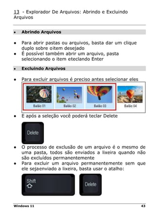 Windows 11 43
● Abrindo Arquivos
● Excluindo Arquivos
13 - Explorador De Arquivos: Abrindo e Excluindo
Arquivos
● Para abrir pastas ou arquivos, basta dar um clique
duplo sobre oitem desejado
● É possível também abrir um arquivo, pasta
selecionando o item eteclando Enter
● Para excluir arquivos é preciso antes selecionar eles
● E após a seleção você poderá teclar Delete
● O processo de exclusão de um arquivo é o mesmo de
uma pasta, todos são enviados a lixeira quando não
são excluídos permanentemente
● Para excluir um arquivo permanentemente sem que
ele sejaenviado a lixeira, basta usar o atalho:
 