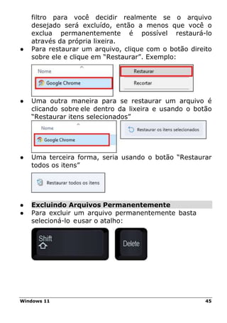 Windows 11 45
filtro para você decidir realmente se o arquivo
desejado será excluído, então a menos que você o
exclua permanentemente é possível restaurá-lo
através da própria lixeira.
● Para restaurar um arquivo, clique com o botão direito
sobre ele e clique em “Restaurar”. Exemplo:
● Uma outra maneira para se restaurar um arquivo é
clicando sobre ele dentro da lixeira e usando o botão
“Restaurar itens selecionados”
● Uma terceira forma, seria usando o botão “Restaurar
todos os itens”
● Excluindo Arquivos Permanentemente
● Para excluir um arquivo permanentemente basta
selecioná-lo eusar o atalho:
 
