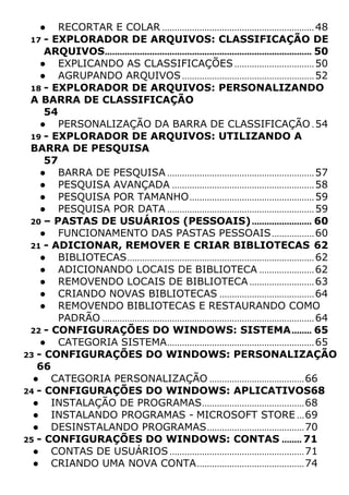 ● RECORTAR E COLAR .............................................................48
17 - EXPLORADOR DE ARQUIVOS: CLASSIFICAÇÃO DE
ARQUIVOS................................................................................... 50
● EXPLICANDO AS CLASSIFICAÇÕES................................50
● AGRUPANDO ARQUIVOS.....................................................52
18 - EXPLORADOR DE ARQUIVOS: PERSONALIZANDO
A BARRA DE CLASSIFICAÇÃO
54
● PERSONALIZAÇÃO DA BARRA DE CLASSIFICAÇÃO .54
19 - EXPLORADOR DE ARQUIVOS: UTILIZANDO A
BARRA DE PESQUISA
57
● BARRA DE PESQUISA ...........................................................57
● PESQUISA AVANÇADA .........................................................58
● PESQUISA POR TAMANHO..................................................59
● PESQUISA POR DATA ...........................................................59
20 – PASTAS DE USUÁRIOS (PESSOAIS)........................ 60
● FUNCIONAMENTO DAS PASTAS PESSOAIS.................60
21 - ADICIONAR, REMOVER E CRIAR BIBLIOTECAS 62
● BIBLIOTECAS...........................................................................62
● ADICIONANDO LOCAIS DE BIBLIOTECA ......................62
● REMOVENDO LOCAIS DE BIBLIOTECA..........................63
● CRIANDO NOVAS BIBLIOTECAS ......................................64
● REMOVENDO BIBLIOTECAS E RESTAURANDO COMO
PADRÃO .....................................................................................64
22 - CONFIGURAÇÕES DO WINDOWS: SISTEMA........ 65
● CATEGORIA SISTEMA...........................................................65
23 - CONFIGURAÇÕES DO WINDOWS: PERSONALIZAÇÃO
66
● CATEGORIA PERSONALIZAÇÃO ......................................66
24 - CONFIGURAÇÕES DO WINDOWS: APLICATIVOS68
● INSTALAÇÃO DE PROGRAMAS.........................................68
● INSTALANDO PROGRAMAS - MICROSOFT STORE ...69
● DESINSTALANDO PROGRAMAS.......................................70
25 - CONFIGURAÇÕES DO WINDOWS: CONTAS ........ 71
● CONTAS DE USUÁRIOS ......................................................71
● CRIANDO UMA NOVA CONTA...........................................74
 