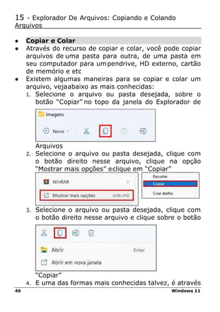 46 Windows 11
15 - Explorador De Arquivos: Copiando e Colando
Arquivos
● Copiar e Colar
● Através do recurso de copiar e colar, você pode copiar
arquivos de uma pasta para outra, de uma pasta em
seu computador para umpendrive, HD externo, cartão
de memório e etc
● Existem algumas maneiras para se copiar e colar um
arquivo, vejaabaixo as mais conhecidas:
1. Selecione o arquivo ou pasta desejada, sobre o
botão “Copiar” no topo da janela do Explorador de
Arquivos
2. Selecione o arquivo ou pasta desejada, clique com
o botão direito nesse arquivo, clique na opção
“Mostrar mais opções” eclique em “Copiar”
3. Selecione o arquivo ou pasta desejada, clique com
o botão direito nesse arquivo e clique sobre o botão
“Copiar”
4. E uma das formas mais conhecidas talvez, é através
 