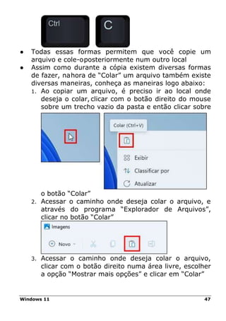 Windows 11 47
● Todas essas formas permitem que você copie um
arquivo e cole-oposteriormente num outro local
● Assim como durante a cópia existem diversas formas
de fazer, nahora de “Colar” um arquivo também existe
diversas maneiras, conheça as maneiras logo abaixo:
1. Ao copiar um arquivo, é preciso ir ao local onde
deseja o colar, clicar com o botão direito do mouse
sobre um trecho vazio da pasta e então clicar sobre
o botão “Colar”
2. Acessar o caminho onde deseja colar o arquivo, e
através do programa “Explorador de Arquivos”,
clicar no botão “Colar”
3. Acessar o caminho onde deseja colar o arquivo,
clicar com o botão direito numa área livre, escolher
a opção “Mostrar mais opções” e clicar em “Colar”
 